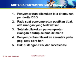 20 Feb 2008, Persit -Jkt Erna Trenaningsih
KRITERIA PENYEMPROTAN (FOGGING)
1. Penyemprotan dilakukan bila ditemukan
penderita DBD
2. Pada saat penyemprotan pastikan tidak
ada ruangan yang terlewatkan.
3. Setelah dilakukan penyemprotan
ruangan ditutup selama 30 menit
4. Penyemprotan dilakukan serentak pada
pagi atau sore hari
5. Diikuti dengan PSN dan larvasidasi
 