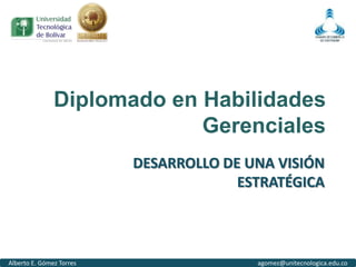 Diplomado en Habilidades
                            Gerenciales
                          DESARROLLO DE UNA VISIÓN
                                       ESTRATÉGICA



Alberto E. Gómez Torres                  agomez@unitecnologica.edu.co
 
