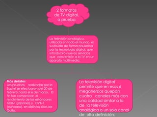 2 formatos de TV digital, a prueba La televisión analógica, utilizada en todo el mundo, es sustituida de forma paulatina por la tecnología digital, que introducirá nuevos servicios que  convertirán a la TV en un aparato multimedia. Más detalles  Las pruebas    realizadas por la Suptel se efectuaron del 20 de febrero hasta el 6 de marzo.   El fin fue comprobar  el rendimiento de los estándares ISDB-T (japonés) y   DVB-T (europeo), en distintos sitios de Quito.   La televisión digital permite que en esos 6 megaherzios quepan   cuatro   canales más con una calidad similar a la de  la televisión analógica o un solo canal de  alta definición. 