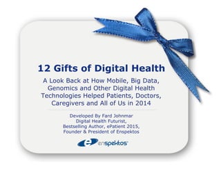 12 Gifts of Digital Health 
A Look Back at How Mobile, Big Data, 
Genomics and Other Digital Health 
Technologies Helped Patients, Doctors, 
Caregivers and All of Us in 2014 
Developed By Fard Johnmar 
Digital Health Futurist, 
Bestselling Author, ePatient 2015, 
Founder & President of Enspektos 
 
