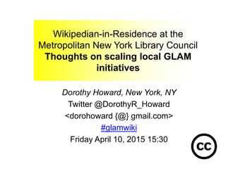Wikipedian-in-Residence at the
Metropolitan New York Library Council
Thoughts on scaling local GLAM
initiatives
Dorothy Howard, New York, NY
Twitter @DorothyR_Howard
<dorohoward {@} gmail.com>
#glamwiki
Friday April 10, 2015 15:30
 