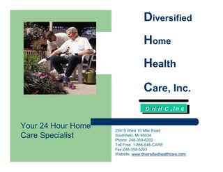 Diversified
                                   Home
                                   Health
                                   Care, Inc.
                                    D H H C ,In c


Your 24 Hour Home   25915 West 10 Mile Road
Care Specialist     Southfield, MI 48034
                    Phone: 248-359-6202
                    Toll Free: 1-866-646-CARE
                    Fax:248-359-6203
                    Website: www.diversifiedhealthcare.com
 