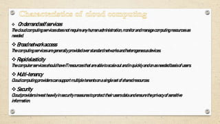  Ondemandselfservices
Thecloudcomputingservicesdoesnotrequireanyhumanadministration,monitorandmanagecomputingresourcesas
needed.
Broadnetworkaccess
Thecomputingservicesaregenerallyprovidedoverstandardnetworksandheterogeneousdevices.
Rapidelasticity
ThecomputerservicesshouldhaveITresourcesthatareabletoscaleoutandinquicklyandonasneededbasisofusers.
Multi-tenancy
Cloudcomputingproviderscansupportmultiple tenentsonasinglesetofsharedresources.
Security
Cloudprovidersinvestheavilyinsecuritymeasurestoprotecttheirusersdataandensuretheprivacyofsensitive
information.
 