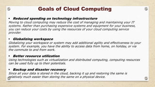 Goals of Cloud Computing
 Reduced spending on technology infrastructure
Moving to cloud computing may reduce the cost of managing and maintaining your IT
systems. Rather than purchasing expensive systems and equipment for your business,
you can reduce your costs by using the resources of your cloud computing service
provider.
 Globalizing workspace
Globalizing your workspace or system may add additional agility and effectiveness to your
system. For example, you have the ability to access data from home, on holiday, or via
the commute to and from work.
 Better resource utilization
Using technologies such as virtualization and distributed computing, computing resources
can be used fully up to their potentials.
 Backup and disaster recovery
Since all your data is stored in the cloud, backing it up and restoring the same is
relatively much easier than storing the same on a physical device.
 