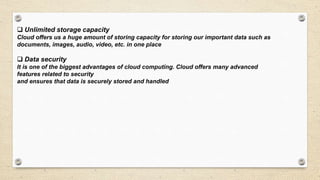  Unlimited storage capacity
Cloud offers us a huge amount of storing capacity for storing our important data such as
documents, images, audio, video, etc. in one place
 Data security
It is one of the biggest advantages of cloud computing. Cloud offers many advanced
features related to security
and ensures that data is securely stored and handled
 