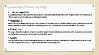  Internetconnectivity
Incloudcomputing, everydata isstoredonthecloud,andweaccessthesedata through thecloudbyusingtheinternetconnection.ifyou do
nothavegoodinternetconnection,you cannotaccessthesedata.
 Vendorlock-in
Vendorlock-inisthebiggest disadvantage ofcloudcomputing.Organizations mayfaceproblemswhentransferringtheirservices fromone
vendortoanother.Asdifferentvendorsprovide differentplatforms, thatcancausedifficultymovingfromonecloudto another.
 Limitedcontrol
Asweknow, cloudinfrastructureis completelyowned,managedandmonitoredbytheserviceprovider, sothecloudusershave lesscontrol
overthefunctionandexecution ofserviceswithin acloudinfrastructure.
 Security
Although cloudserviceproviders implementthebestsecuritystandards to storeimportant information.Butwhilesendingthe data onthe
cloud,theremaybeachancethat yourorganizations information is hackedbyhackers.
 