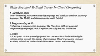 Skills Required To Build Career In Cloud Computing
1. Database skills
Invest in learning a database querying language and database platform. Learning
languages like MySQL and Hadoop can be really helpful.
2.Programming skills
Proficiency in programming languages like Php, Java, .NET are essential.
Programming languages such as Python and Ruby are also in demand.
3.Linux
It is an open- source operating system and can be used to build technologies
without going through the hassles of permission. Cloud engineering who can
architect, administer, and maintain linux-based servers are increasing.
 