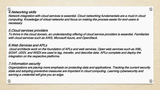 4.Networking skills
Network integration with cloud services is essential. Cloud networking fundamentals are a must in cloud
computing. Knowledge of virtual networks and focus on making the process easier for end-users is
necessary
5.Cloud services providers
To thrive in the cloud domain, an understanding offering of cloud service providers is essential. Familiarize
with cloud services such as AWS, Microsoft Azure, and OpenStack.
6.Web Services and APLs
cloud architects work on the foundation of APLs and web services. Open web services such as XML,
SOAP, UDDI, and WSDI are used to tag, transfer, and describe data. APLs complete and deploy the
integration on the respective platforms.
7.Information security
Organizations are placing more emphasis on protecting data and applications. Tracking the current security
state and adopting preventive measures are important in cloud computing. Learning cybersecurity and
earning a credential will give you an edge.
 