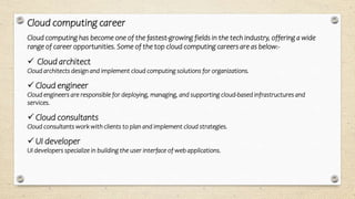 Cloud computing career
Cloud computing has become one of the fastest-growing fields in the tech industry, offering a wide
range of career opportunities. Some of the top cloud computing careers are as below:-
 Cloud architect
Cloud architects design and implement cloud computing solutions for organizations.
 Cloud engineer
Cloud engineers are responsible for deploying, managing, and supporting cloud-based infrastructures and
services.
 Cloud consultants
Cloud consultants work with clients to plan and implement cloud strategies.
 UI developer
UI developers specialize in building the user interface of web applications.
 
