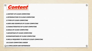 1.HISTORY OF CLOUD COMPUTING
2.INTRODUCTION TO CLOUD COMPUTING
3.TYPES OF CLOUD COMPUTING
4.USES AND EXAMPLES OF CLOUD COMPUTING
5.CHARACTERISTICS OF CLOUD COMPUTING
6.GOALS OF CLOUD COMPUTING
7.ADVANTAGE OF CLOUD COMPUTING
8.DISADVANTAGES OF CLOUD COMPUTING
9.SKILLS REQUIRED TO DEVELOP CLOUD COMPUTING
10.CLOUD COMPUTING CAREER
11.CONCLUSION AND REFERENCES
 