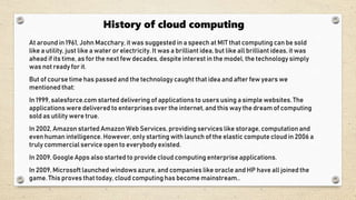 History of cloud computing
At around in 1961, John Macchary, it was suggested in a speech at MIT that computing can be sold
like a utility, just like a water or electricity. It was a brilliant idea, but like all brilliant ideas, it was
ahead if its time, as for the next few decades, despite interest in the model, the technology simply
was not ready for it.
But of course time has passed and the technology caught that idea and after few years we
mentioned that:
In 1999, salesforce.com started delivering of applications to users using a simple websites. The
applications were delivered to enterprises over the internet, and this way the dream of computing
sold as utility were true.
In 2002, Amazon started Amazon Web Services, providing services like storage, computation and
even human intelligence. However, only starting with launch of the elastic compute cloud in 2006 a
truly commercial service open to everybody existed.
In 2009, Google Apps also started to provide cloud computing enterprise applications.
In 2009, Microsoft launched windows azure, and companies like oracle and HP have all joined the
game. This proves that today, cloud computing has become mainstream..
 