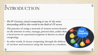 INTRODUCTION
• IN 21st Century, cloud computing is one of the most
demanding skill in this world in the field of IT sector.
• The practice of using a network of remote servers hosted
on the internet to store, manage, process data ,rather than
a local server or a personal computer is known as cloud
computing.
• In other words, It means computing through the delivery
of services and resources using the internet as a medium.
 