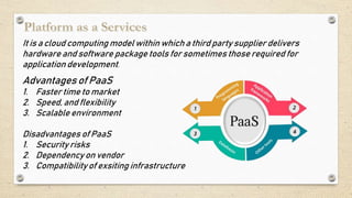 It is a cloud computing model within which a third party supplier delivers
hardware and software package tools for sometimes those required for
application development.
Advantages of PaaS
1. Faster time to market
2. Speed, and flexibility
3. Scalable environment
Disadvantages of PaaS
1. Security risks
2. Dependency on vendor
3. Compatibility of exsiting infrastructure
 