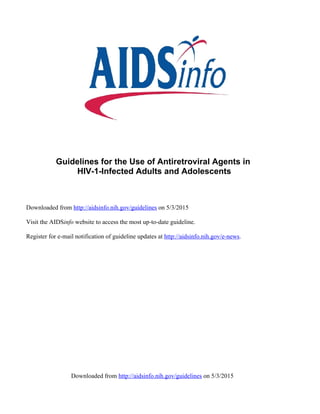 Downloaded from http://aidsinfo.nih.gov/guidelines on 5/3/2015
Guidelines for the Use of Antiretroviral Agents in
HIV-1-Infected Adults and Adolescents
Downloaded from http://aidsinfo.nih.gov/guidelines on 5/3/2015
Visit the AIDSinfo website to access the most up-to-date guideline.
Register for e-mail notification of guideline updates at http://aidsinfo.nih.gov/e-news.
 