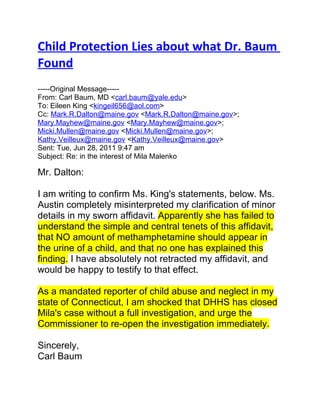 Child Protection Lies about what Dr. Baum
Found
-----Original Message-----
From: Carl Baum, MD <carl.baum@yale.edu>
To: Eileen King <kingeil656@aol.com>
Cc: Mark.R.Dalton@maine.gov <Mark.R.Dalton@maine.gov>;
Mary.Mayhew@maine.gov <Mary.Mayhew@maine.gov>;
Micki.Mullen@maine.gov <Micki.Mullen@maine.gov>;
Kathy.Veilleux@maine.gov <Kathy.Veilleux@maine.gov>
Sent: Tue, Jun 28, 2011 9:47 am
Subject: Re: in the interest of Mila Malenko

Mr. Dalton:

I am writing to confirm Ms. King's statements, below. Ms.
Austin completely misinterpreted my clarification of minor
details in my sworn affidavit. Apparently she has failed to
understand the simple and central tenets of this affidavit,
that NO amount of methamphetamine should appear in
the urine of a child, and that no one has explained this
finding. I have absolutely not retracted my affidavit, and
would be happy to testify to that effect.

As a mandated reporter of child abuse and neglect in my
state of Connecticut, I am shocked that DHHS has closed
Mila's case without a full investigation, and urge the
Commissioner to re-open the investigation immediately.

Sincerely,
Carl Baum
 