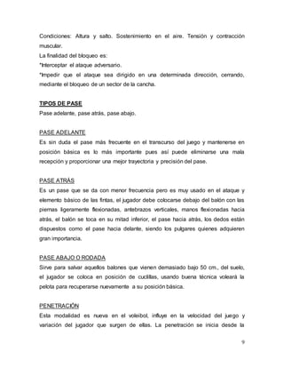 9
Condiciones: Altura y salto. Sostenimiento en el aire. Tensión y contracción
muscular.
La finalidad del bloqueo es:
*Interceptar el ataque adversario.
*Impedir que el ataque sea dirigido en una determinada dirección, cerrando,
mediante el bloqueo de un sector de la cancha.
TIPOS DE PASE
Pase adelante, pase atrás, pase abajo.
PASE ADELANTE
Es sin duda el pase más frecuente en el transcurso del juego y mantenerse en
posición básica es lo más importante pues así puede eliminarse una mala
recepción y proporcionar una mejor trayectoria y precisión del pase.
PASE ATRÁS
Es un pase que se da con menor frecuencia pero es muy usado en el ataque y
elemento básico de las fintas, el jugador debe colocarse debajo del balón con las
piernas ligeramente flexionadas, antebrazos verticales, manos flexionadas hacia
atrás, el balón se toca en su mitad inferior, el pase hacia atrás, los dedos están
dispuestos como el pase hacia delante, siendo los pulgares quienes adquieren
gran importancia.
PASE ABAJO O RODADA
Sirve para salvar aquellos balones que vienen demasiado bajo 50 cm., del suelo,
el jugador se coloca en posición de cuclillas, usando buena técnica voleará la
pelota para recuperarse nuevamente a su posición básica.
PENETRACIÓN
Esta modalidad es nueva en el voleibol, influye en la velocidad del juego y
variación del jugador que surgen de ellas. La penetración se inicia desde la
 