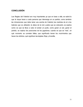 11
CONCLUSIÓN
Las Reglas del Voleibol son muy importantes ya que en base a ella, se sabrá lo
que le toque hacer a cada persona que intervenga en un partido, como también
las dimensiones que debe tener una cancha de Voleibol, las medidas de el o los
balones que se utilizarán, la altura de la red y palos que se colocarán, se explica
como es que se lleva a cabo el anotar un punto, como ganar un set, ganar el
partido, se explica las posiciones de los jugadores, cuando es que se “rota”, en
qué momento se cometen faltas, que significado tienen los movimientos que
hacen los árbitros, qué significan las tarjetas Roja y Amarilla.
 