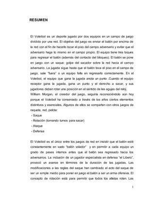 1
RESUMEN
El Voleibol es un deporte jugado por dos equipos en un campo de juego
dividido por una red. El objetivo del juego es enviar el balón por encima de
la red con el fin de hacerlo tocar el piso del campo adversario y evitar que el
adversario haga lo mismo en el campo propio. El equipo tiene tres toques
para regresar el balón (además del contacto del bloqueo). El balón se pone
en juego con un saque: golpe del sacador sobre la red hacia el campo
adversario. La jugada sigue hasta que el balón toca el piso en el campo de
juego, sale “fuera” o un equipo falla en regresarlo correctamente. En el
Voleibol, el equipo que gana la jugada anota un punto .Cuando el equipo
receptor gana la jugada, gana un punto y el derecho a sacar, y sus
jugadores deben rotar una posición en el sentido de las agujas del reloj.
William Morgan, el creedor del juego, seguiría reconociéndolo aún hoy
porque el Voleibol ha conservado a través de los años ciertos elementos
distintivos y esenciales. Algunos de ellos se comparten con otros juegos de
raqueta, red, pelota:
- Saque
- Rotación (tomando turnos para sacar)
- Ataque
- Defensa
El Voleibol es el único entre los juegos de red en insistir que el balón esté
constantemente en vuelo “balón volador” y en permitir a cada equipo un
grado de pases internos antes que el balón sea regresado hacia los
adversarios. La inclusión de un jugador especialista en defensa “el Libero”,
provocó un avance en términos de la duración de las jugadas. Las
modificaciones a las reglas del saque han cambiado el acto del saque de
ser un simple medio para poner en juego el balón a ser un arma ofensiva. El
concepto de rotación está para permitir que todos los atletas roten. Las
 