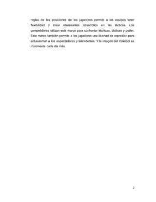 2
reglas de las posiciones de los jugadores permite a los equipos tener
flexibilidad y crear interesantes desarrollos en las tácticas. Los
competidores utilizan este marco para confrontar técnicas, tácticas y poder.
Este marco también permite a los jugadores una libertad de expresión para
entusiasmar a los espectadores y televidentes. Y la imagen del Voleibol se
incrementa cada día más.
 