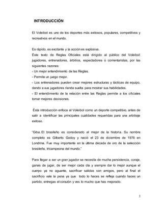 3
INTRODUCCIÓN
El Voleibol es uno de los deportes más exitosos, populares, competitivos y
recreativos en el mundo.
Es rápido, es excitante y la acción es explosiva.
Éste texto de Reglas Oficiales está dirigido al público del Voleibol:
jugadores, entrenadores, árbitros, espectadores o comentaristas, por las
siguientes razones:
- Un mejor entendimiento de las Reglas.
- Permite un juego mejor.
- Los entrenadores pueden crear mejores estructuras y tácticas de equipo,
dando a sus jugadores rienda suelta para mostrar sus habilidades.
- El entendimiento de la relación entre las Reglas permite a los oficiales
tomar mejores decisiones.
Ésta introducción enfoca al Voleibol como un deporte competitivo, antes de
salir a identificar las principales cualidades requeridas para una arbitraje
exitoso.
“Giba. El brasileño es considerado el mejor de la historia. Su nombre
completo es Gilberto Godoy y nació el 23 de diciembre de 1976 en
Londrina. Fue muy importante en la última década de oro de la selección
brasileña, tricampeona del mundo.”
Para llegar a ser un gran jugador se necesita de mucha persistencia, coraje,
ganas de jugar, de ser mejor cada día y siempre dar lo mejor aunque el
cuerpo ya no aguante, sacrificar salidas con amigos, pero al final el
sacrificio vale la pena ya que todo lo haces se refleja cuando haces un
partido, entregas el corazón y ves lo mucho que has mejorado.
 