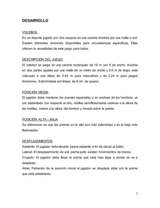5
DESARROLLO
VOLEIBOL
Es un deporte jugado por dos equipos en una cancha dividida por una malla o red.
Existen diferentes versiones disponibles para circunstancias específicas. Ellas
ofrecen la versatilidad de este juego para todos.
DESCRIPCIÓN DEL JUEGO
El voleibol se juega en una cancha rectangular de 18 m, por 9 de ancho, dividida
en dos partes iguales por una malla de un metro de ancho y 9.5 m de largo, está
colocada a una altura de 2.43 m para masculinos y de 2.24 m para juegos
femeninos. Está limitada por líneas de 8 cm. de grueso.
POSICIÓN MEDIA
El jugador debe mantener las piernas separadas o en anchura de los hombros, un
pie adelantado con respecto al otro, rodillas semiflexionadas caderas a la altura de
las rodillas, manos a la altura del hombro y mirada sobre la pelota.
POSICIÓN ALTA – BAJA
Se diferencian en que las piernas en la alta son más extendidas y en la baja más
flexionadas.
DESPLAZAMIENTOS
Adelante: El jugador debe llevarle pasos adelante a fin de ubicar al balón.
Lateral: El desplazamiento de una pierna junto existen movimientos de brazos.
Cruzado: El jugador debe llevar la pierna que está mas lejos a donde se va a
desplazar.
Atrás: Partiendo de la posición inicial el jugador se desplaza atrás con la pierna
que está adelantada.
 