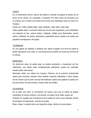 6
VOLEO
Es el fundamento técnico básico del voleibol, consiste en golpear la pelota con la
yema de los dedos, sin empujarla, ni retenerla. Por este motivo es necesario que
el contacto con el balón y los dedos de la mano sea instantáneo para no incurrir en
"Dobles".
Puede ser: Voleo, pelotas altas, voleo adelante, voleo atrás, voleo bajo.
Voleo pelotas altas: La posición debe ser con los pies separados y uno adelantado
con respecto al otro, cadera abajo y adelante, rodillas poco flexionadas, manos
arriba y adelante, los dedos separados y extendidos toca la pelota y se realiza una
pequeña amortiguación del golpe.
PLONGEON
Es una jugada de agilidad y destreza que utiliza el jugador con el fin de salvar la
pelota ejecutando una caída, la cual decepciona la pelota con toque por encima de
la cabeza.
MANCHETA
Se denomina voleo de pelota baja, se realiza recibiendo o impulsando con los
antebrazos, que deben estar completamente extendidos, puede ser mancheta
simple (utiliza solo brazo).
Mancheta doble: (se utilizan los brazos). Partimos de la posición fundamental
media pero hombros echados hacia delante muñecas extendidas y hacia debajo
de tal manera que la parte camosa del antebrazo quede para golpear la pelota con
los dos brazos al mismo tiempo, brazos entre las rodillas.
LEVANTADA
Es el pase que hace un compañero de equipo para que la pelota se golpee
enviándola al campo contrario y se levanta a la altura de la malla, puede ser:
Chiquita: Es aquella que la trayectoria de la pelota es corta y poco elevada, siendo
la levantada el fundamento, permita el remate.
Raza o larga: La pelota tiene una trayectoria larga, rápida y de poca altura.
 
