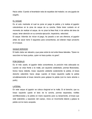 7
Hacia atrás: Cuando el levantador esta de espaldas del matador, es una jugada de
engaño.
EL SAQUE
Es el acto mediante el cual se pone en juego la pelota y lo realiza el jugador
colocándose en la zona de saque de su cancha. Debe tener cuidado en el
momento de realizar el saque, de no pisar la línea final, ni de salirse del área de
saque, tener atención en su correcta ejecución, trayectoria, velocidad.
El saque: Además de iniciar el juego, ha pasado a ser una ofensiva, el jugador
antes de sacar tiene 5 segundos para concentrarse, así obtener mejor provecho
en el saque.
SAQUE SERVICIO
El balón debe ser elevado y que pase sobre la red entre líneas laterales. "Quien no
saca bien no hace puntos, quien no hace puntos no gana".
POR DEBAJO
Es el más usado, el jugador debe concentrarse, la posición más adecuada es
cuando se sitúa frente a la malla, pie izquierdo adelantado, piernas flexionadas,
tronco hacia delante, brazo izquierdo adelante sosteniendo la pelota, el brazo
derecho extendido hacia abajo cuando el brazo izquierdo suelta la pelota
simultáneamente el brazo derecho para golpear la pelota (con la mano abierta o
puño).
LATERAL
En este saque el jugador se coloca diagonal en la malla. Si el derecho, que su
brazo izquierdo quede al lado de la cancha, piernas separadas, rodillas
semiflexionadas y la pelota en mano izquierda para su lanzamiento, el brazo que
está extendido y separado del cuerpo, inicia un movimiento lateral y golpea la
pelota con la mano acopada.
 