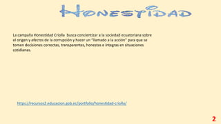 2
https://recursos2.educacion.gob.ec/portfolio/honestidad-criolla/
La campaña Honestidad Criolla busca concientizar a la sociedad ecuatoriana sobre
el origen y efectos de la corrupción y hacer un “llamado a la acción” para que se
tomen decisiones correctas, transparentes, honestas e íntegras en situaciones
cotidianas.
 