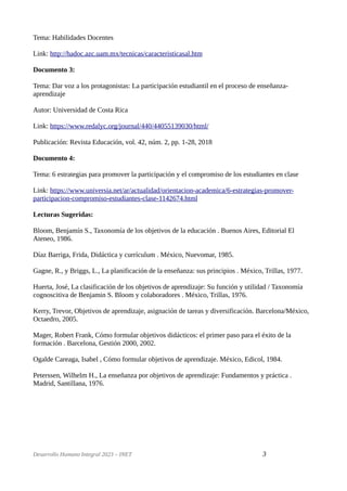 Tema: Habilidades Docentes
Link: http://hadoc.azc.uam.mx/tecnicas/caracteristicasal.htm
Documento 3:
Tema: Dar voz a los protagonistas: La participación estudiantil en el proceso de enseñanza-
aprendizaje
Autor: Universidad de Costa Rica
Link: https://www.redalyc.org/journal/440/44055139030/html/
Publicación: Revista Educación, vol. 42, núm. 2, pp. 1-28, 2018
Documento 4:
Tema: 6 estrategias para promover la participación y el compromiso de los estudiantes en clase
Link: https://www.universia.net/ar/actualidad/orientacion-academica/6-estrategias-promover-
participacion-compromiso-estudiantes-clase-1142674.html
Lecturas Sugeridas:
Bloom, Benjamín S., Taxonomía de los objetivos de la educación . Buenos Aires, Editorial El
Ateneo, 1986.
Díaz Barriga, Frida, Didáctica y currículum . México, Nuevomar, 1985.
Gagne, R., y Briggs, L., La planificación de la enseñanza: sus principios . México, Trillas, 1977.
Huerta, José, La clasificación de los objetivos de aprendizaje: Su función y utilidad / Taxonomía
cognoscitiva de Benjamin S. Bloom y colaboradores . México, Trillas, 1976.
Kerry, Trevor, Objetivos de aprendizaje, asignación de tareas y diversificación. Barcelona/México,
Octaedro, 2005.
Mager, Robert Frank, Cómo formular objetivos didácticos: el primer paso para el éxito de la
formación . Barcelona, Gestión 2000, 2002.
Ogalde Careaga, Isabel , Cómo formular objetivos de aprendizaje. México, Edicol, 1984.
Peterssen, Wilhelm H., La enseñanza por objetivos de aprendizaje: Fundamentos y práctica .
Madrid, Santillana, 1976.
Desarrollo Humano Integral 2023 – INET 3
 