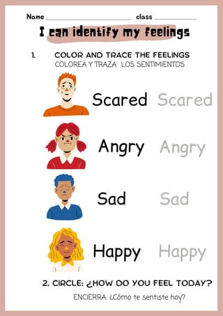 I can identify my feelings
Happy
Angry
Color and TRACE THE feelings
1.
Name class
2. Circle: ¿How do you feel today?
Sad
Scared
Angry
Scared
Sad
Happy
COLOREA Y TRAZA LOS SENTIMIENTOS
ENCIERRA: ¿Cómo te sentiste hoy?
 