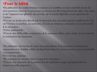 •Pour le bébé
•De présenter des malformations (surtout si le diabète est mal contrôlé durant les
trois premiers mois de la grossesse) au niveau du développement du cœur, des reins
et de l’appareil uro-génital, du cerveau, de la moelle épinière et du squelette de
l’enfant ;
•D’avoir un poids plus élevé que la moyenne à la naissance (poids supérieur à 4 kg
ou 9 livres) ou parfois, au contraire, d’avoir un retard de croissance et un petit poids
à la naissance ;
•D’être prématuré ;
•D’avoir des difficultés respiratoires à la naissance liées, entre autres, à un retard de
la maturation des poumons ;
•De présenter une baisse de sucre (hypoglycémie) à la naissance, d’autant plus
importante si le diabète a été mal équilibré dans les jours/semaines qui ont précédé
l’accouchement ;
•D’avoir une jaunisse ;
•De manquer de calcium dans le sang à la naissance ;
•D’avoir une anomalie de la production des globules rouges (polyglobulie ou
hyperviscosité sanguine) ;
 