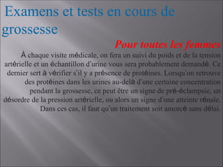 Examens et tests en cours de
grossesse
Pour toutes les femmes
À chaque visite médicale, on fera un suivi du poids et de la tension
artérielle et un échantillon d’urine vous sera probablement demandé. Ce
dernier sert à vérifier s’il y a présence de protéines. Lorsqu’on retrouve
des protéines dans les urines au-delà d’une certaine concentration
pendant la grossesse, ce peut être un signe de pré-éclampsie, un
désordre de la pression artérielle, ou alors un signe d’une atteinte rénale.
Dans ces cas, il faut qu’un traitement soit amorcé sans délai.
 