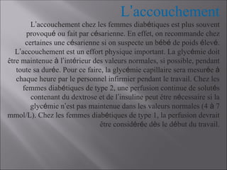 L’accouchement
L’accouchement chez les femmes diabétiques est plus souvent
provoqué ou fait par césarienne. En effet, on recommande chez
certaines une césarienne si on suspecte un bébé de poids élevé.
L’accouchement est un effort physique important. La glycémie doit
être maintenue à l’intérieur des valeurs normales, si possible, pendant
toute sa durée. Pour ce faire, la glycémie capillaire sera mesurée à
chaque heure par le personnel infirmier pendant le travail. Chez les
femmes diabétiques de type 2, une perfusion continue de solutés
contenant du dextrose et de l’insuline peut être nécessaire si la
glycémie n’est pas maintenue dans les valeurs normales (4 à 7
mmol/L). Chez les femmes diabétiques de type 1, la perfusion devrait
être considérée dès le début du travail.
 