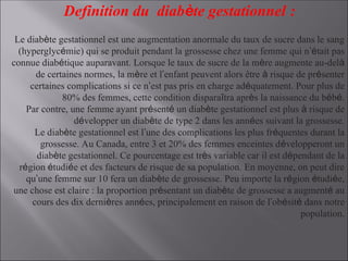 Definition du diabète gestationnel :
Le diabète gestationnel est une augmentation anormale du taux de sucre dans le sang
(hyperglycémie) qui se produit pendant la grossesse chez une femme qui n’était pas
connue diabétique auparavant. Lorsque le taux de sucre de la mère augmente au-delà
de certaines normes, la mère et l’enfant peuvent alors être à risque de présenter
certaines complications si ce n’est pas pris en charge adéquatement. Pour plus de
80% des femmes, cette condition disparaîtra après la naissance du bébé.
Par contre, une femme ayant présenté un diabète gestationnel est plus à risque de
développer un diabète de type 2 dans les années suivant la grossesse.
Le diabète gestationnel est l’une des complications les plus fréquentes durant la
grossesse. Au Canada, entre 3 et 20% des femmes enceintes développeront un
diabète gestationnel. Ce pourcentage est très variable car il est dépendant de la
région étudiée et des facteurs de risque de sa population. En moyenne, on peut dire
qu’une femme sur 10 fera un diabète de grossesse. Peu importe la région étudiée,
une chose est claire : la proportion présentant un diabète de grossesse a augmenté au
cours des dix dernières années, principalement en raison de l’obésité dans notre
population.
 