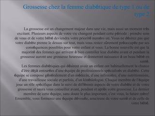 Grossesse chez la femme diabétique de type 1 ou de
type 2
La grossesse est un changement majeur dans une vie, mais aussi un moment très
excitant. Plusieurs aspects de votre vie changent pendant cette période : prendre soin
de vous et de votre bébé deviendra votre priorité numéro un. Vous ne désirez pas que
votre diabète prenne le dessus sur tout, mais vous restez sûrement préoccupée par ses
conséquences possibles pour votre enfant et vous. La bonne nouvelle est que la
majorité des femmes qui arrivent à bien contrôler leur diabète avant et pendant la
grossesse auront une grossesse heureuse et donneront naissance à un beau bébé en
santé.
Les femmes diabétiques qui désirent avoir un enfant ont habituellement la chance
d’être déjà entourées d’une équipe de professionnels spécialisés en diabète. Cette
équipe se compose généralement d’un médecin, d’une infirmière, d’une nutritionniste,
d’une travailleuse sociale et parfois, d’un kinésiologue. Chaque membre de l’équipe
joue un rôle spécifique dans le suivi de différents aspects de votre diabète et de votre
grossesse et saura vous conseiller avant, pendant et après votre grossesse. Le dernier
membre de cette équipe, sans doute le plus important, c’est vous, la future mère!
Ensemble, vous formerez une équipe dévouée, soucieuse de votre santé et de celle de
votre bébé.
 