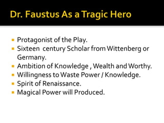  Protagonist of the Play.
 Sixteen century Scholar fromWittenberg or
Germany.
 Ambition of Knowledge ,Wealth andWorthy.
 Willingness toWaste Power / Knowledge.
 Spirit of Renaissance.
 Magical Power will Produced.
 
