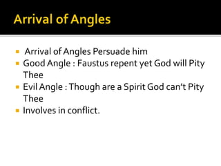  Arrival of Angles Persuade him
 Good Angle : Faustus repent yet God will Pity
Thee
 EvilAngle :Though are a Spirit God can’t Pity
Thee
 Involves in conflict.
 