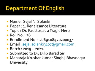  Name : Sejal N. Solanki
 Paper : 1. Renaissance Literature
 Topic : Dr. Faustus as aTragic Hero
 Roll No. : 36
 Enrollment No. : 2069108420200037
 Email : sejal.solanki3107@gmail.com
 Betch : 2019 – 2021.
 Submitted to Dr. Dilip Barad Sir
 Maharaja Krushankumar Singhji Bhavnagar
University.
 