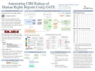 Automating CIRI Ratings of
Human Rights Reports Using GATE
Joshua Joiner and Karthikeyan Umapathy
School of Computing,
University of North Florida,
Jacksonville, FL USA 32224
R E S E A R C H C O N T E X T
This project involves parsing human rights reports
produced by the U.S Government and rating the human
practices for various countries. The U.S Human Rights
Reports are annual reports that cover internationally
recognized human rights practices in regards to individual,
civil, political, and worker rights.
T E X T M I N I N G T O O L
GATE is an open source text mining platform used for
developing custom text processing solutions.
G E N E R A T I N G C I R I R A T I N G U S I N G G A T E
C O N C L U S I O N S
In conclusion, I believe the automated process will not
provide a high accuracy when comparing to the CIRI
dataset because the dataset was compiled by humans. I do,
however, believe that processes involved in creating the
automated process can create a more objective standard
when analyzing country report text and producing ratings
for the human practices. There also needs to be more
patterns implements within the automated process to more
accurately match with the qualitative text from the
Women’s Rights and Independent Judiciary sections.
CIRI rating:
Text Mining of Human Rights Reports
Project Objective:
CIRI Sample Dataset
U.S. Department of State
CIRI coders rely on a manual process of reading through
the Human Rights Reports and then applying ratings to
each human rights practice for each country.
• The objective of this project is to automate the process
of scouring the human rights country reports.
CIRI (Cingranelli-Richards) Human Rights Data Project
rates the human rights practices of the U.S. Human Rights
country reports. Students, scholars, policymakers, and
analysts use the CIRI ratings for practical and research
purposes.
CIRI Rating of Human Rights Reports
Standard ANNIE process flow:
C I R I R A T I N G S C O M P A R I S O N
Rating Produced by Automation
GATE Architecture Overview:
E V A L U A T I O N P L A N C O N T R I B U T I O N S
• CIRI Coding Annotation Processing Resource
• Custom JAPE patterns for keywords and
phrases.
• Custom annotations for entity extraction.
• Custom implementation of sentiment
analysis.
• Ontology Storage
• CIRI Dataset Source Ratings.
• Automatically generated CIRI Ratings.
• For the Occurrence section which includes KILL,
DISAP, POLPRIS, and TORT the accuracy of the
rating is 60%.
• Women’s Right overall averaged 45% accuracy and
Independent Judiciary averaged 70%.
 