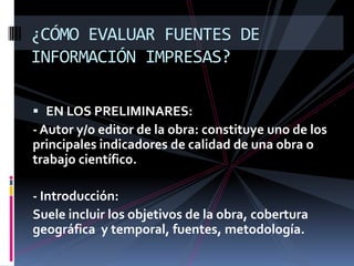 ¿CÓMO EVALUAR FUENTES DE
INFORMACIÓN IMPRESAS?

 EN LOS PRELIMINARES:
- Autor y/o editor de la obra: constituye uno de los
principales indicadores de calidad de una obra o
trabajo científico.

- Introducción:
Suele incluir los objetivos de la obra, cobertura
geográfica y temporal, fuentes, metodología.
 
