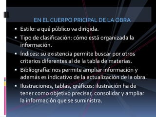 EN EL CUERPO PRICIPAL DE LA OBRA
   Estilo: a qué público va dirigida.
   Tipo de clasificación: cómo está organizada la
    información.
   Índices: su existencia permite buscar por otros
    criterios diferentes al de la tabla de materias.
   Bibliografía: nos permite ampliar información y
    además es indicativo de la actualización de la obra.
   Ilustraciones, tablas, gráficos: ilustración ha de
    tener como objetivo precisar, consolidar y ampliar
    la información que se suministra.
 