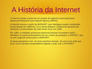 A História da Internet 
A internet surgiu a partir de um projeto da agência norte-americana 
Advanced Research and Projects Agency (ARPA). 
A internet nasceu a partir da ARPANET, que interligava quatro instituições: 
Universidade da Califórnia, LA e Santa Bárbara; Instituto de pesquisa de 
Stanford e Universidade de Utah tendo inicio em 1969. 
Em 1985, a entidade americana Nacional Science Foundation (NSF) 
interligou os supercomputadores do seu centro de pesquisa, a NSFNET, que 
no ano seguinte entrou para a ARPANET. 
As duas passaram a ser as duas espinhas dorsais de uma nova rede que 
junto cos os demais computadores ligados a elas, era a INTERNET 
 
