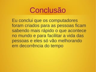 Conclusão 
Eu conclui que os computadores 
foram criados para as pessoas ficam 
sabendo mais rápido o que acontece 
no mundo e para facilitar a vida das 
pessoas e eles só vão melhorando 
em decorrência do tempo 
 