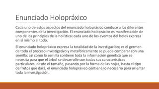 Enunciado Holopráxico
Cada uno de estos aspectos del enunciado holopráxico conduce a los diferentes
componentes de la investigación. El enunciado holopráxico es manifestación de
uno de los principios de la holística: cada uno de los eventos del holos expresa
en sí mismo al todo.
El enunciado holopráxico expresa la totalidad de la investigación; es el germen
de todo el proceso investigativo y metafóricamente se puede comparar con una
semilla: así como la semilla contiene toda la información genética que se
necesita para que el árbol se desarrolle con todas sus características
particulares, desde el tamaño, pasando por la forma de las hojas, hasta el tipo
de frutos que dará, el enunciado holopráxico contiene lo necesario para orientar
toda la investigación.
 