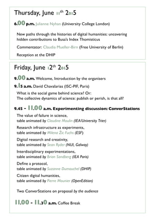 Thursday, June 11
th
2015
6.00p.m. Julianne Nyhan (University College London)
New paths through the histories of digital humanities: uncovering
hidden contributions to Busa’s Index Thomisticus
Commentator: Claudia Mueller-Birn (Free University of Berlin)
Reception at the DHIP
Friday, June 12th
2015
9.00a.m. Welcome, Introduction by the organisers
9.15 a.m. David Chavalarias (ISC-PIF, Paris)
What is the social game behind science? Or:
The collective dynamics of science: publish or perish, is that all?
9.45 -11.00 a.m. Experimenting discussion: ConverStations
The value of failure in science,
table animated by Claudine Moulin (IEA/University Trier)
Research infrastructure as experiments,
table animated by Milena Žic Fuchs (ESF)
Digital research and creativity,
table animated by Sean Ryder (NUI, Galway)
Interdisciplinary experimentations,
table animated by Brian Sandberg (IEA)
Define a protocol,
table animated by Suzanne Dumouchel (DHIP)
Citizen digital humanities,
table animated by Pierre Mounier (OpenEdition)
Two ConverStations on proposal by the audience
11.00 -11.30 a.m. Coffee Break
 