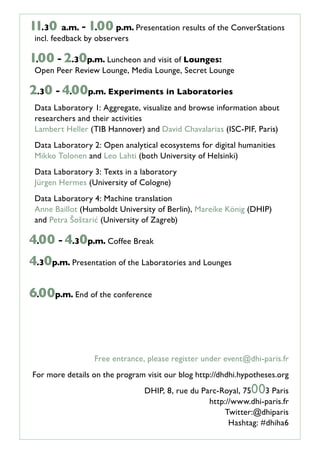 11.30 a.m. -1.00 p.m. Presentation results of the ConverStations
incl. feedback by observers
1.00 -2.30 p.m. Luncheon and visit of Lounges:
Open Peer Review Lounge, Media Lounge, Secret Lounge
2.30 -4.00 p.m. Experiments in Laboratories
Data Laboratory 1: Aggregate, visualize and browse information about
researchers and their activities
Lambert Heller (TIB Hannover) and David Chavalarias (ISC-PIF, Paris)
Data Laboratory 2: Open analytical ecosystems for digital humanities
Mikko Tolonen and Leo Lahti (both University of Helsinki)
Data Laboratory 3: Texts in a laboratory
Jürgen Hermes (University of Cologne)
Data Laboratory 4: Machine translation
Anne Baillot (Humboldt University of Berlin), Mareike König (DHIP)
and Petra Šoštarić (University of Zagreb)
4.00 -4.30 p.m. Coffee Break
4.30 p.m. Presentation of the Laboratories and Lounges
6.00 p.m. End of the conference
Free entrance, please register under event@dhi-paris.fr
For more details on the program visit our blog http://dhdhi.hypotheses.org
DHIP, 8, rue du Parc-Royal, 75003 Paris
http://www.dhi-paris.fr
Twitter:@dhiparis
Hashtag: #dhiha6
 