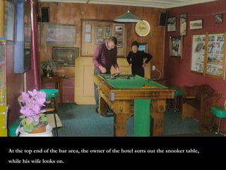 At the top end of the bar area, the owner of the hotel sorts out the snooker table, while his wife looks on.  