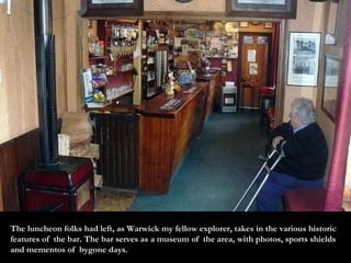 The luncheon folks had left, as Warwick my fellow explorer, takes in the various historic features of  the bar. The bar serves as a museum of  the area, with photos, sports shields and mementos of  bygone days. 