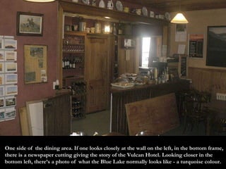 One side of  the dining area. If one looks closely at the wall on the left, in the bottom frame, there is a newspaper cutting giving the story of the Vulcan Hotel. Looking closer in the bottom left, there’s a photo of  what the Blue Lake normally looks like - a turquoise colour. 