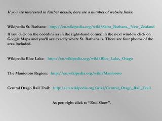 If you are interested in further details, here are a number of website links: Wikipedia St. Bathans:   http://en.wikipedia.org/wiki/Saint_Bathans,_New_Zealand If you click on the coordinates in the right-hand corner, in the next window click on Google Maps and you’ll see exactly where St. Bathans is. There are four photos of the area included. Wikipedia Blue Lake:  http://en.wikipedia.org/wiki/Blue_Lake,_Otago The Maniototo Region:   http://en.wikipedia.org/wiki/Maniototo Central Otago Rail Trail:  http://en.wikipedia.org/wiki/Central_Otago_Rail_Trail As per: right click to “End Show”. 